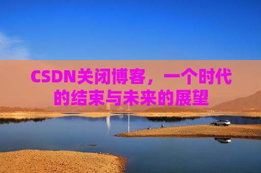 CSDN关闭博客，一个时代的结束与未来的展望